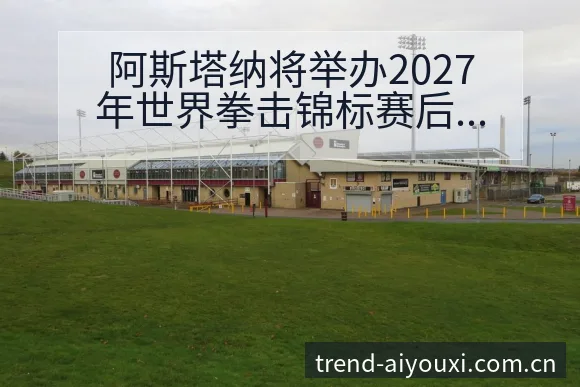 阿斯塔纳将举办2027年世界拳击锦标赛后复盘与排名变化趋 - 爱游戏