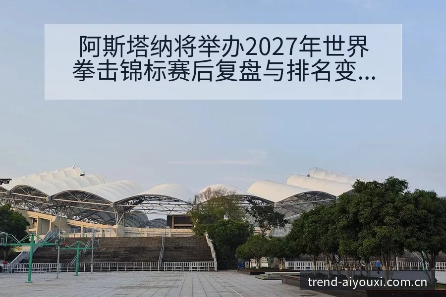 阿斯塔纳将举办2027年世界拳击锦标赛后复盘与排名变化趋 - 爱游戏