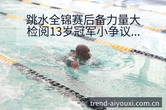 跳水全锦赛后备力量大检阅13岁冠军小争议焦点与舆论观察项 - 爱游戏